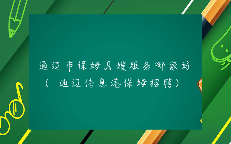 通辽市保姆月嫂服务哪家好 (通辽信息港保姆招聘)